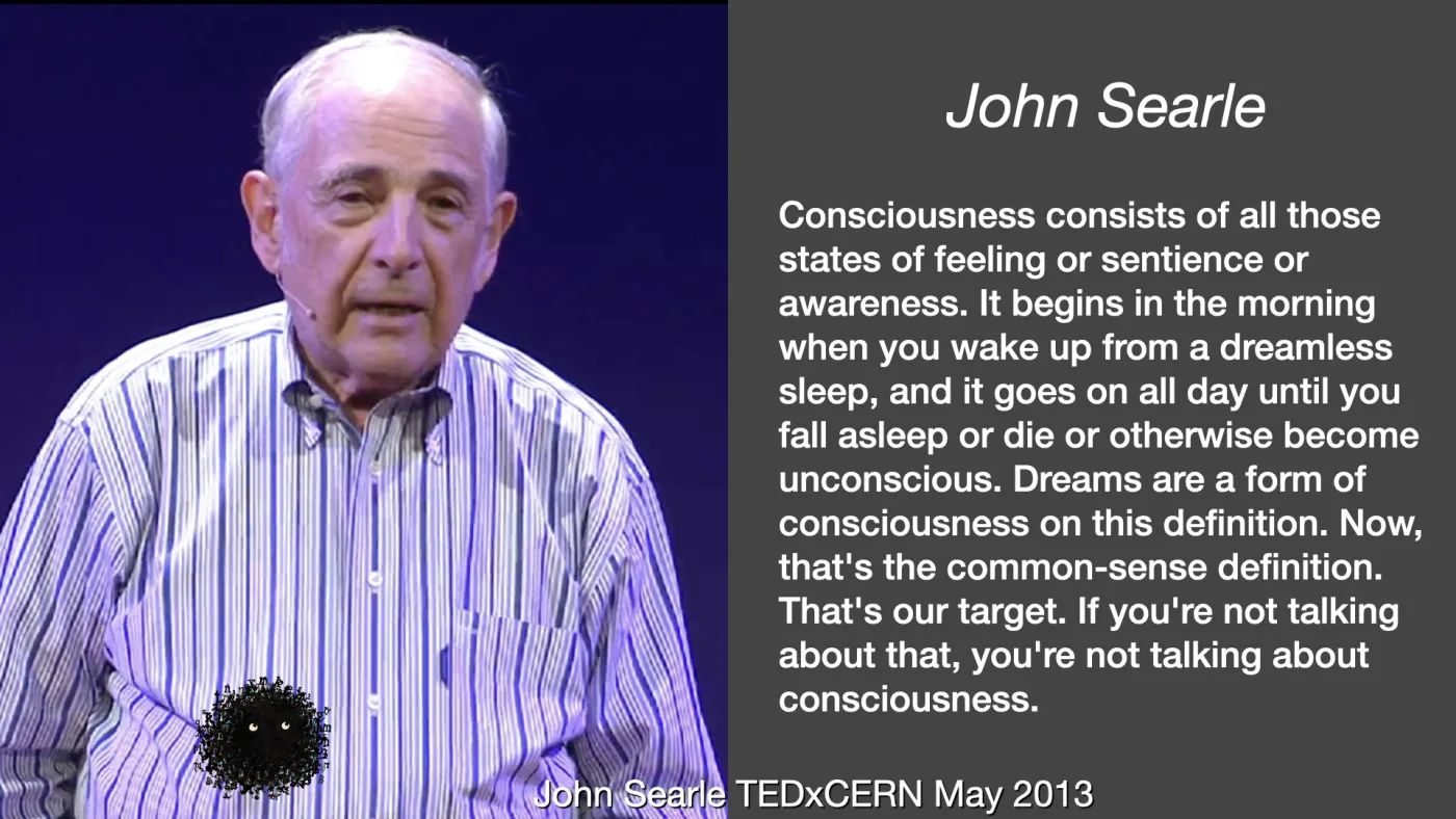 John Searle | Consciousness consists of all those states of feeling or sentience or awareness. It begins in the morning when you wake up from a dreamless sleep, and it goes on all day until you fall asleep or die or otherwise become unconscious. Dreams are a form of consciousness on this definition. Now, that's the common-sense definition. That's our target. If you're not talking about that, you're not talking about consciousness. | John Searle TEDxCERN May 2013 | picture: John Searle mid-talk against a deep blue stage, headset microphone, striped shirt, caught between words | picture: Sili, in the bottom left, moving right