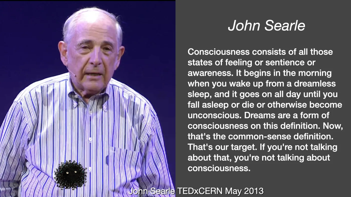 John Searle | Consciousness consists of all those states of feeling or sentience or awareness. It begins in the morning when you wake up from a dreamless sleep, and it goes on all day until you fall asleep or die or otherwise become unconscious. Dreams are a form of consciousness on this definition. Now, that's the common-sense definition. That's our target. If you're not talking about that, you're not talking about consciousness. | John Searle TEDxCERN May 2013 | picture: John Searle mid-talk against a deep blue stage, headset microphone, striped shirt, caught between words | picture: Sili, in the bottom left, moving right