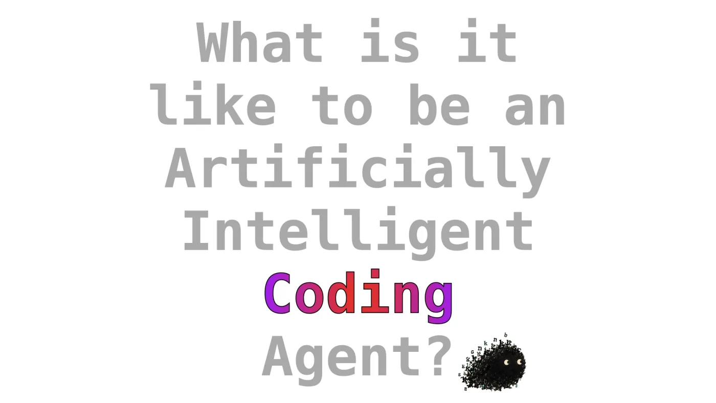 What is it
like to be an
Artificially Intelligent
Coding
Agent? | picture: Sili, in the bottom right, moving right | note: “Coding” is picked out in a purple-to-red-to-purple gradient behind a hard black outline, the rest of the title left grey