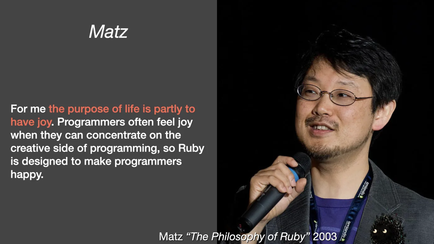 Matz | For me the purpose of life is partly to have joy. Programmers often feel joy when they can concentrate on the creative side of programming, so Ruby is designed to make programmers happy. | Matz “The Philosophy of Ruby” 2003 | picture: Yukihiro Matsumoto — Matz — speaking into a handheld microphone against black | picture: Sili, in the bottom right, staying put