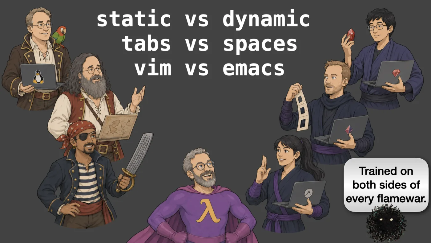 static vs dynamic
tabs vs spaces
vim vs emacs | Sili says: Trained on both sides of every flamewar. | picture: a costume party of programmer tribes: Linus in a frock coat with a parrot and a Tux laptop, a bearded pirate at a wood-panelled machine, a buccaneer with a cutlass, a purple-caped wizard with a lambda on his chest, and ninjas cradling ruby gems | picture: Sili, in the bottom right, rising