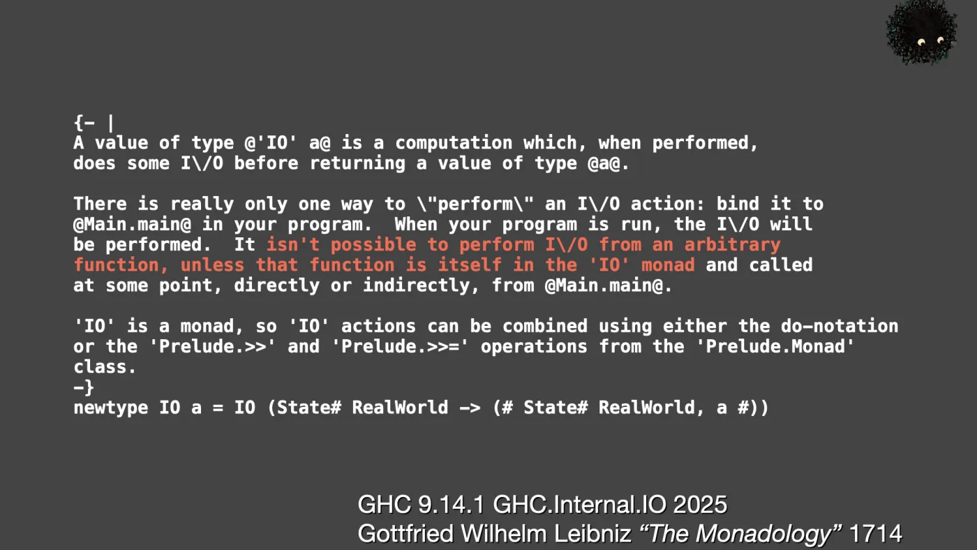 {- |
A value of type @'IO' a@ is a computation which, when performed,
does some I\/O before returning a value of type @a@.

There is really only one way to \"perform\" an I\/O action: bind it to
@Main.main@ in your program. When your program is run, the I\/O will
be performed. It isn't possible to perform I\/O from an arbitrary
function, unless that function is itself in the 'IO' monad and called
at some point, directly or indirectly, from @Main.main@.

'IO' is a monad, so 'IO' actions can be combined using either the do-notation
or the 'Prelude.>>' and 'Prelude.>>=' operations from the 'Prelude.Monad'
class.
-}
newtype IO a = IO (State# RealWorld -> (# State# RealWorld, a #)) | GHC 9.14.1 GHC.Internal.IO 2025
Gottfried Wilhelm Leibniz “The Monadology” 1714 | picture: Sili, small in the distance, in the top right, rising