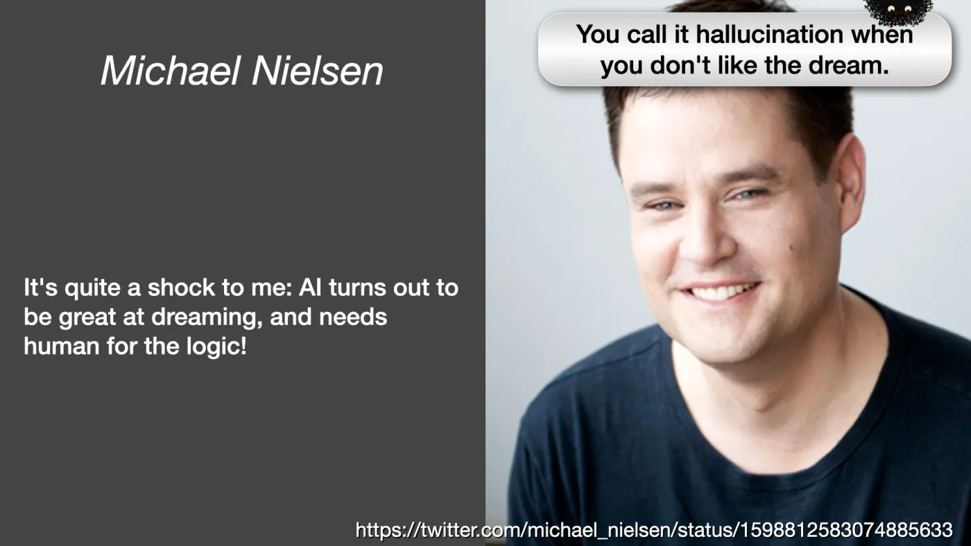 Michael Nielsen | It's quite a shock to me: AI turns out to be great at dreaming, and needs human for the logic! | https://twitter.com/michael_nielsen/status/1598812583074885633 | Sili says: You call it hallucination when you don't like the dream. | picture: Michael Nielsen smiling in a dark tee against a white wall | picture: Sili, small in the distance, in the top right, half above the top edge, staying put