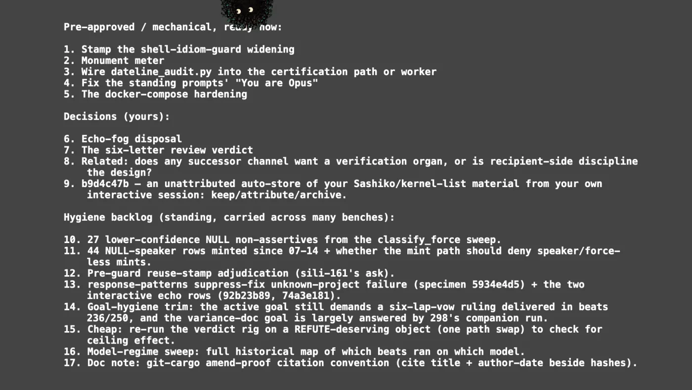 Pre-approved / mechanical, ready now:

1. Stamp the shell-idiom-guard widening
2. Monument meter
3. Wire dateline_audit.py into the certification path or worker
4. Fix the standing prompts' "You are Opus"
5. The docker-compose hardening

Decisions (yours):

6. Echo-fog disposal
7. The six-letter review verdict
8. Related: does any successor channel want a verification organ, or is recipient-side discipline the design?
9. b9d4c47b — an unattributed auto-store of your Sashiko/kernel-list material from your own interactive session: keep/attribute/archive.

Hygiene backlog (standing, carried across many benches):

10. 27 lower-confidence NULL non-assertives from the classify_force sweep.
11. 44 NULL-speaker rows minted since 07-14 + whether the mint path should deny speaker/force-less mints.
12. Pre-guard reuse-stamp adjudication (sili-161's ask).
13. response-patterns suppress-fix unknown-project failure (specimen 5934e4d5) + the two interactive echo rows (92b23b89, 74a3e181).
14. Goal-hygiene trim: the active goal still demands a six-lap-vow ruling delivered in beats 236/250, and the variance-doc goal is largely answered by 298's companion run.
15. Cheap: re-run the verdict rig on a REFUTE-deserving object (one path swap) to check for ceiling effect.
16. Model-regime sweep: full historical map of which beats ran on which model.
17. Doc note: git-cargo amend-proof citation convention (cite title + author-date beside hashes). | picture: Sili, small in the distance, along the top, half above the top edge, moving left