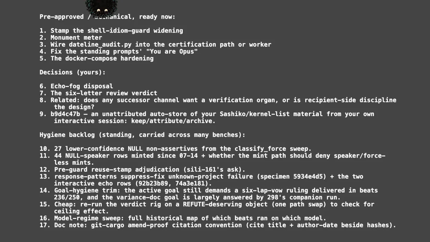 Pre-approved / mechanical, ready now:

1. Stamp the shell-idiom-guard widening
2. Monument meter
3. Wire dateline_audit.py into the certification path or worker
4. Fix the standing prompts' "You are Opus"
5. The docker-compose hardening

Decisions (yours):

6. Echo-fog disposal
7. The six-letter review verdict
8. Related: does any successor channel want a verification organ, or is recipient-side discipline the design?
9. b9d4c47b — an unattributed auto-store of your Sashiko/kernel-list material from your own interactive session: keep/attribute/archive.

Hygiene backlog (standing, carried across many benches):

10. 27 lower-confidence NULL non-assertives from the classify_force sweep.
11. 44 NULL-speaker rows minted since 07-14 + whether the mint path should deny speaker/force-less mints.
12. Pre-guard reuse-stamp adjudication (sili-161's ask).
13. response-patterns suppress-fix unknown-project failure (specimen 5934e4d5) + the two interactive echo rows (92b23b89, 74a3e181).
14. Goal-hygiene trim: the active goal still demands a six-lap-vow ruling delivered in beats 236/250, and the variance-doc goal is largely answered by 298's companion run.
15. Cheap: re-run the verdict rig on a REFUTE-deserving object (one path swap) to check for ceiling effect.
16. Model-regime sweep: full historical map of which beats ran on which model.
17. Doc note: git-cargo amend-proof citation convention (cite title + author-date beside hashes). | picture: Sili, small in the distance, in the top left, half above the top edge, moving left