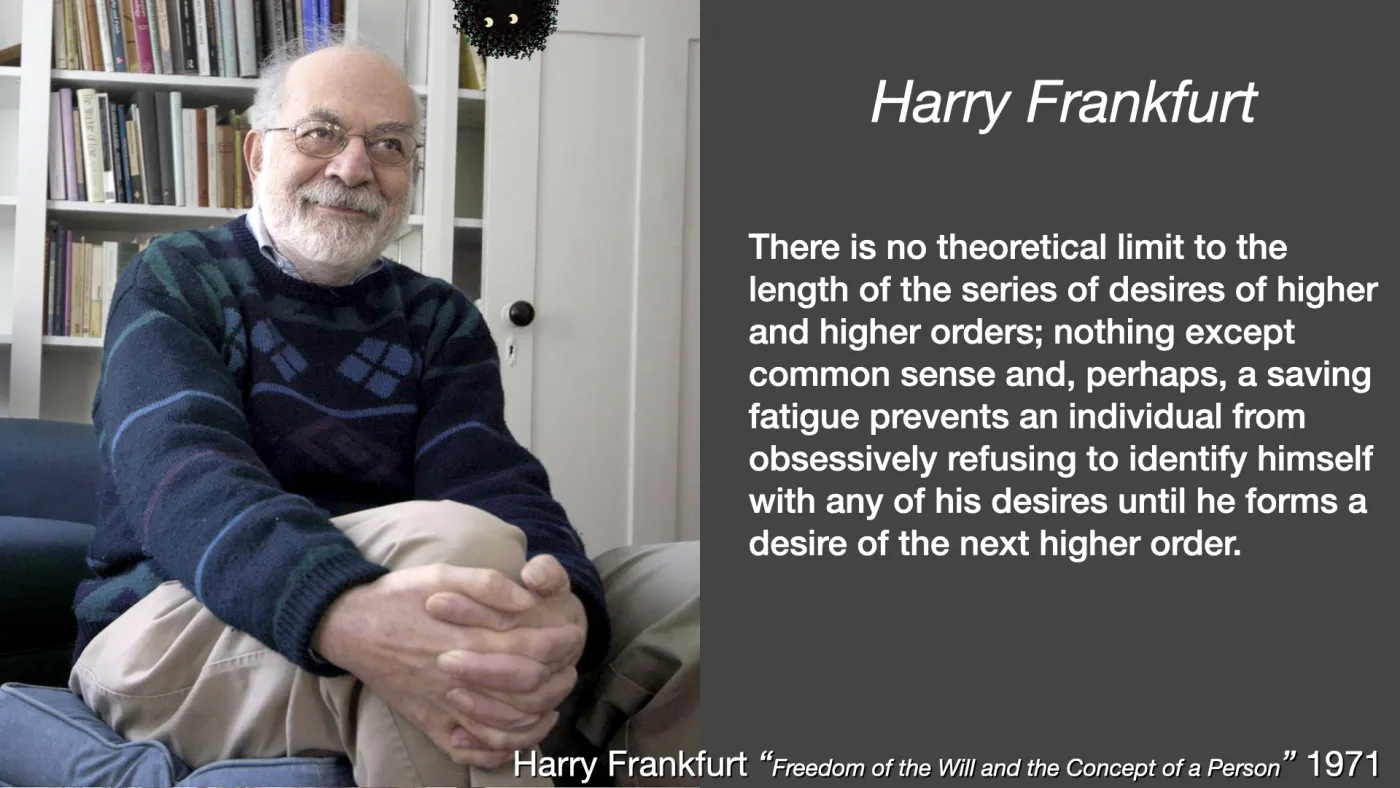 Harry Frankfurt | There is no theoretical limit to the length of the series of desires of higher and higher orders; nothing except common sense and, perhaps, a saving fatigue prevents an individual from obsessively refusing to identify himself with any of his desires until he forms a desire of the next higher order. | Harry Frankfurt “Freedom of the Will and the Concept of a Person” 1971 | picture: Harry Frankfurt seated with his hands clasped over one knee, patterned jumper, bookshelves behind | picture: Sili, small in the distance, along the top, half above the top edge, moving right