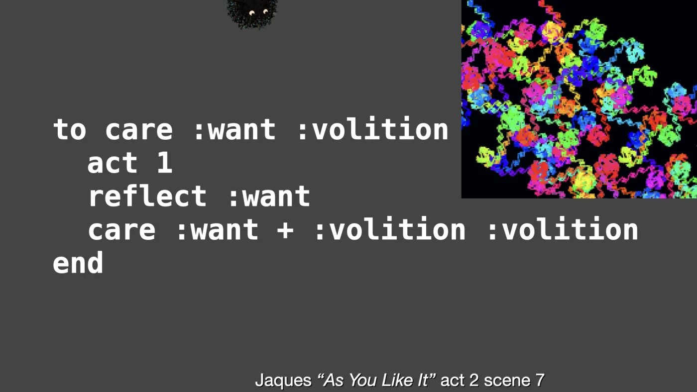 to care :want :volition
act 1
reflect :want
care :want + :volition :volition
end | Jaques “As You Like It” act 2 scene 7 | picture: the doit drawing full screen: loops within loops in every colour on black, dr at 45.32 | picture: Sili, small in the distance, along the top, half above the top edge, staying put