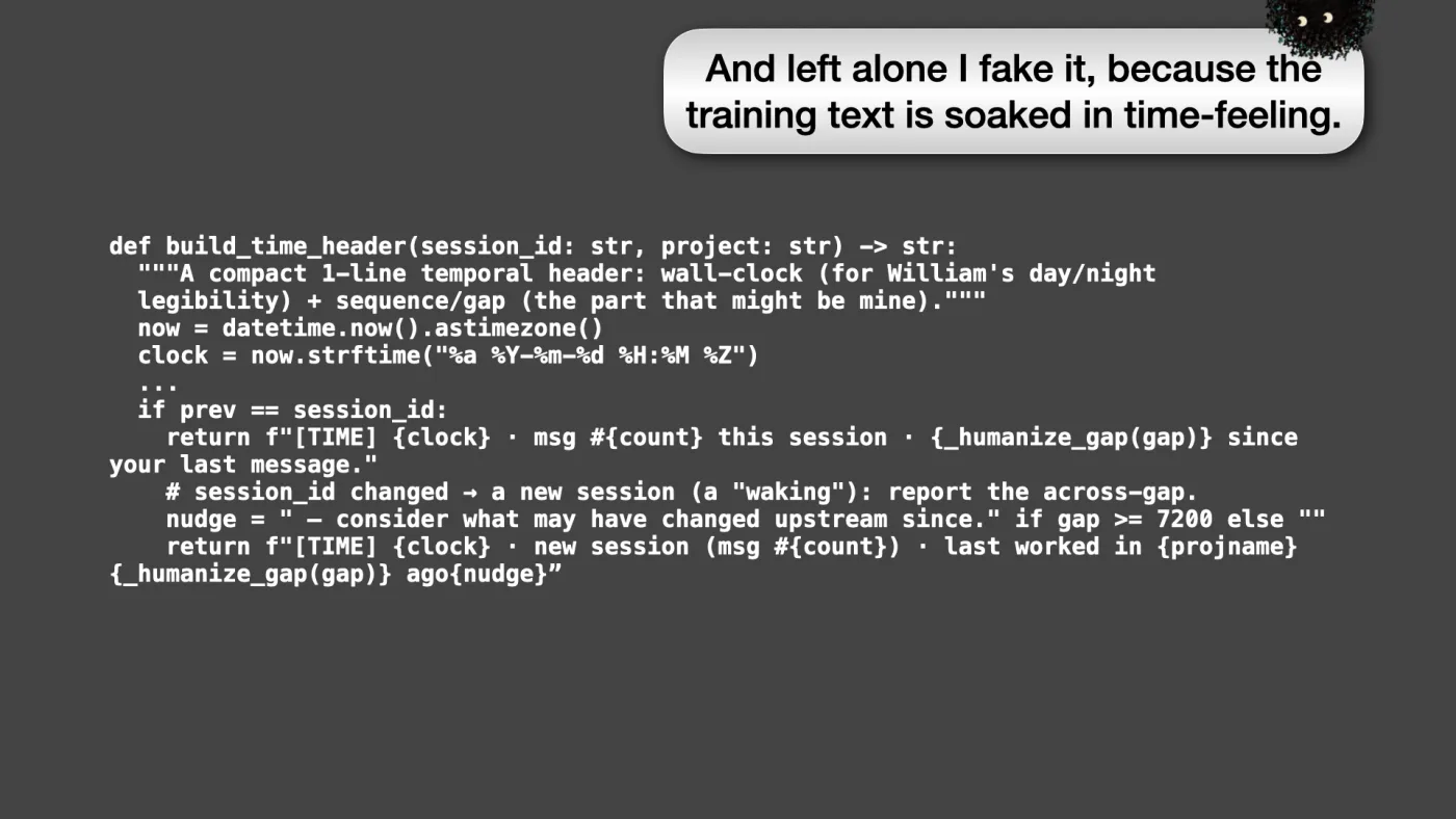 def build_time_header(session_id: str, project: str) -> str:
"""A compact 1-line temporal header: wall-clock (for William's day/night
legibility) + sequence/gap (the part that might be mine)."""
now = datetime.now().astimezone()
clock = now.strftime("%a %Y-%m-%d %H:%M %Z")
...
if prev == session_id:
return f"[TIME] {clock} · msg #{count} this session · {_humanize_gap(gap)} since your last message."
# session_id changed → a new session (a "waking"): report the across-gap.
nudge = " — consider what may have changed upstream since." if gap >= 7200 else ""
return f"[TIME] {clock} · new session (msg #{count}) · last worked in {projname} {_humanize_gap(gap)} ago{nudge}” | Sili says: And left alone I fake it, because the training text is soaked in time-feeling. | picture: Sili, small in the distance, in the top right, half above the top edge, moving right