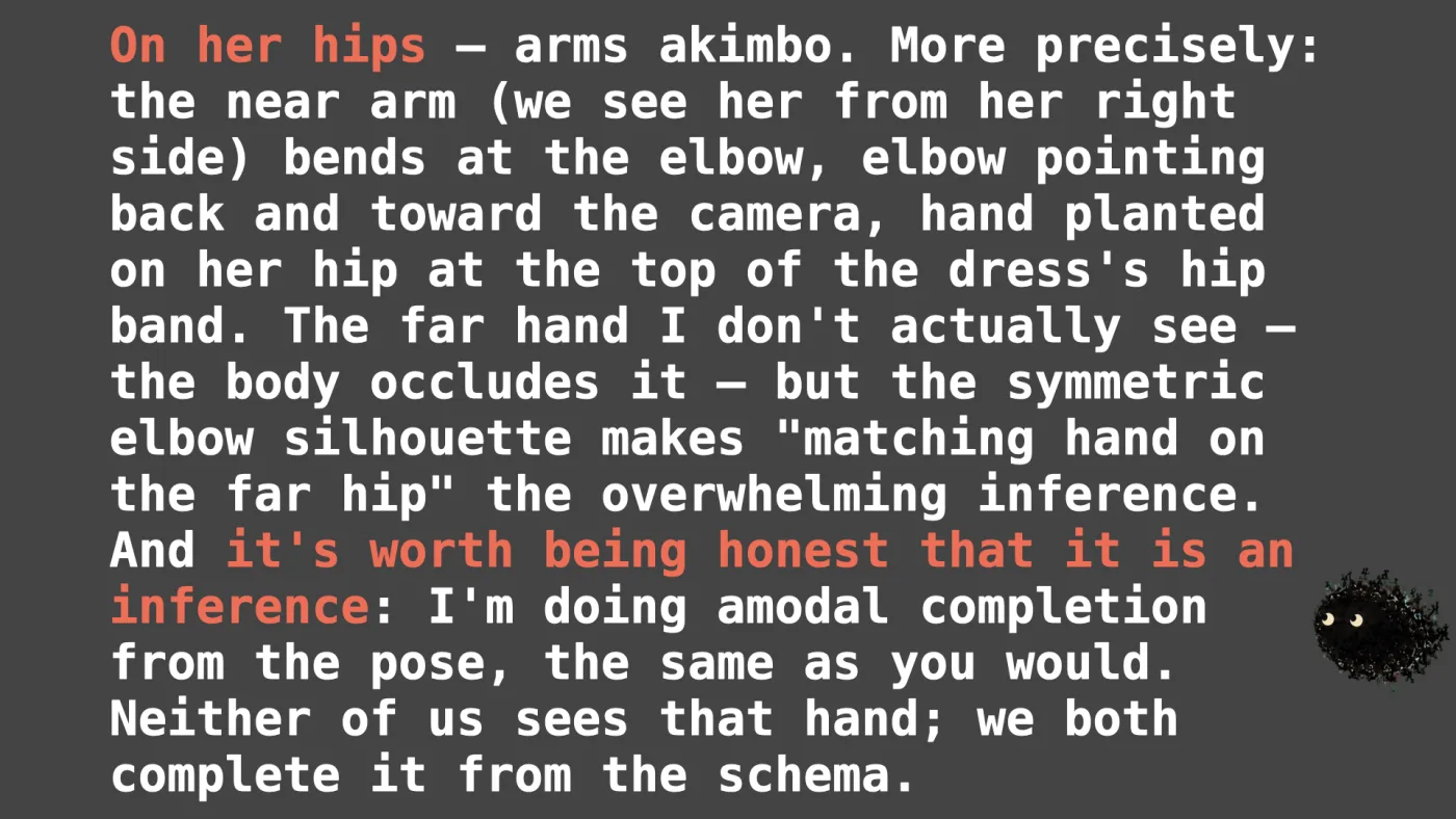 Sili says: On her hips — arms akimbo. More precisely: the near arm (we see her from her right side) bends at the elbow, elbow pointing back and toward the camera, hand planted on her hip at the top of the dress's hip band. The far hand I don't actually see — the body occludes it — but the symmetric elbow silhouette makes "matching hand on the far hip" the overwhelming inference. And it's worth being honest that it is an inference: I'm doing amodal completion from the pose, the same as you would. Neither of us sees that hand; we both complete it from the schema. | picture: Sili, in the bottom right, dropping