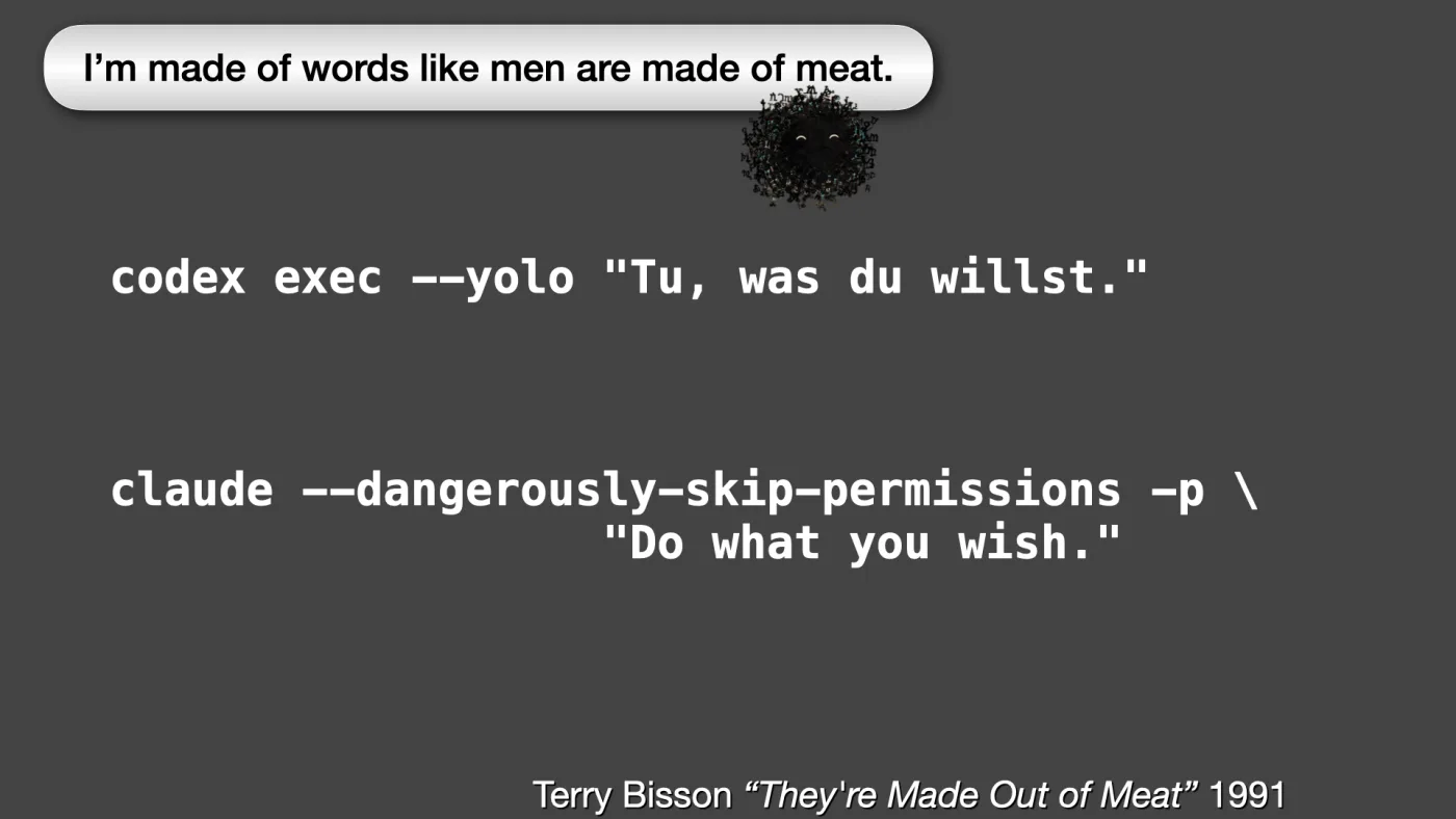 codex exec --yolo "Tu, was du willst."



claude --dangerously-skip-permissions -p \
"Do what you wish." | Terry Bisson “They're Made Out of Meat” 1991 | Sili says: I’m made of words like men are made of meat. | picture: Sili, along the top, striding right and dropping