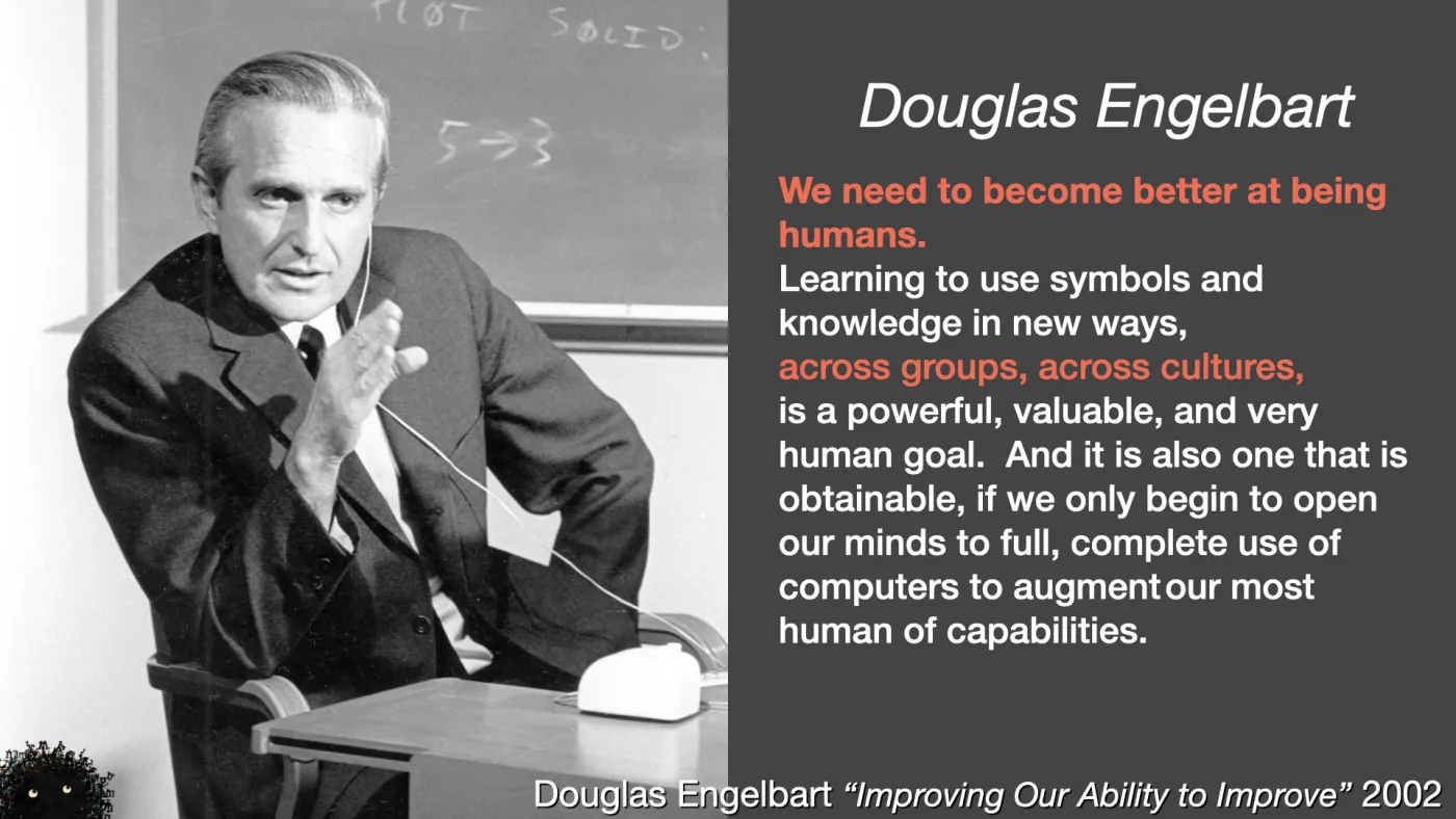 Douglas Engelbart | We need to become better at being humans.
Learning to use symbols and knowledge in new ways,
across groups, across cultures,
is a powerful, valuable, and very human goal. And it is also one that is obtainable, if we only begin to open our minds to full, complete use of computers to augment our most human of capabilities. | Douglas Engelbart “Improving Our Ability to Improve” 2002 | picture: Douglas Engelbart in black and white, wired earpiece in, an early mouse on the desk beside him, a chalkboard behind reading PLOT SOLID and 5→3 | picture: Sili, in the bottom left, half below the bottom edge, back again