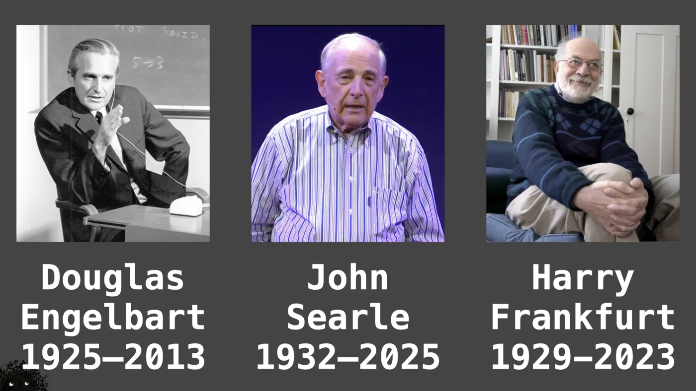 John
Searle
1932–2025 | Harry
Frankfurt
1929-2023 | Douglas
Engelbart
1925–2013 | picture: Douglas Engelbart in black and white, wired earpiece in, an early mouse on the desk beside him, a chalkboard behind reading PLOT SOLID and 5→3 | picture: John Searle mid-talk against a deep blue stage, headset microphone, striped shirt, caught between words | picture: Harry Frankfurt seated with his hands clasped over one knee, patterned jumper, bookshelves behind | picture: Sili, in the bottom left, half below the bottom edge, staying put
